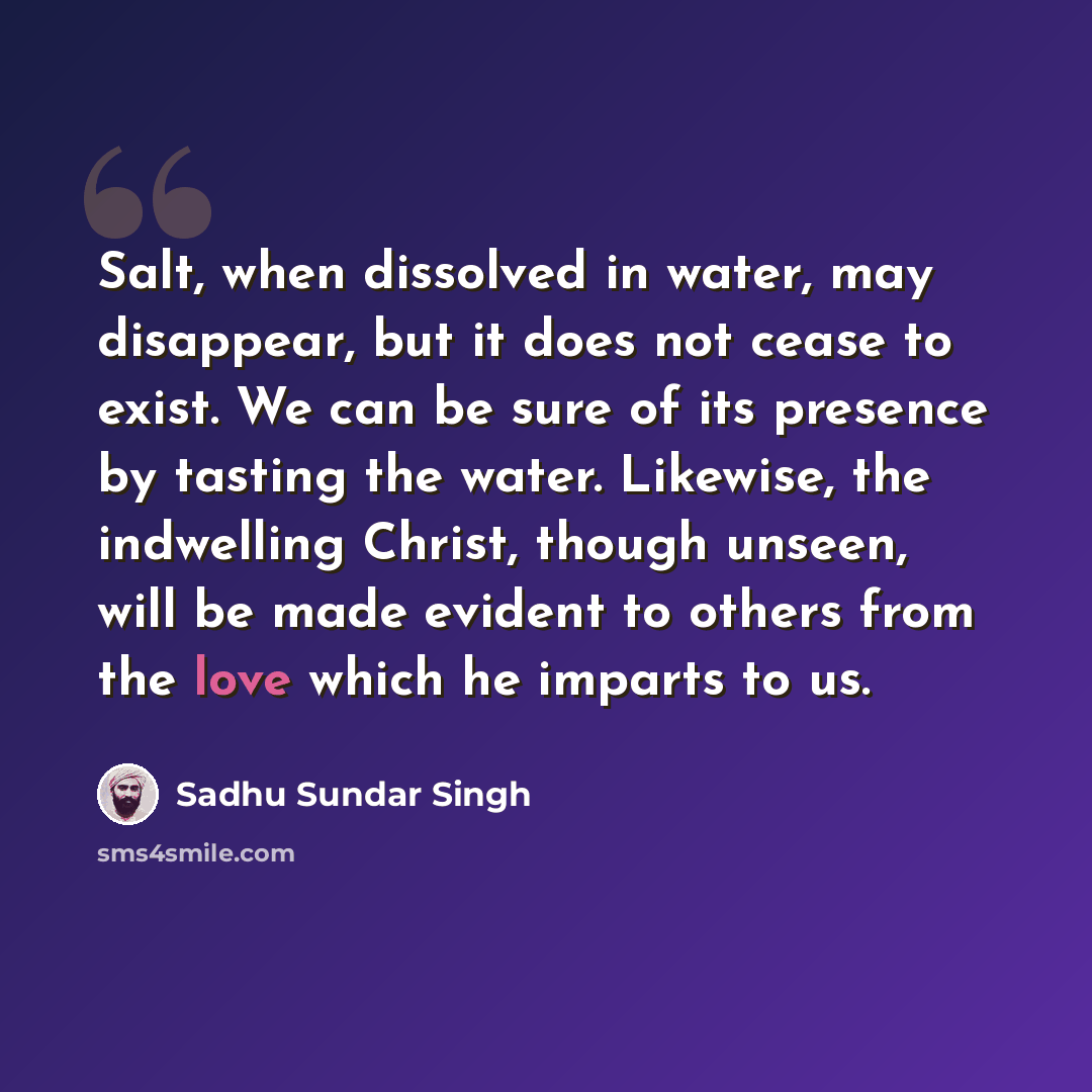 “Salt, when dissolved in water, may disappear, but it does not cease to exist. We can be sure of its presence by tasting the water. Likewise, the indwelling Christ, though unseen, will be made evident to others from the love which he imparts to us.” quote by Sadhu Sundar Singh