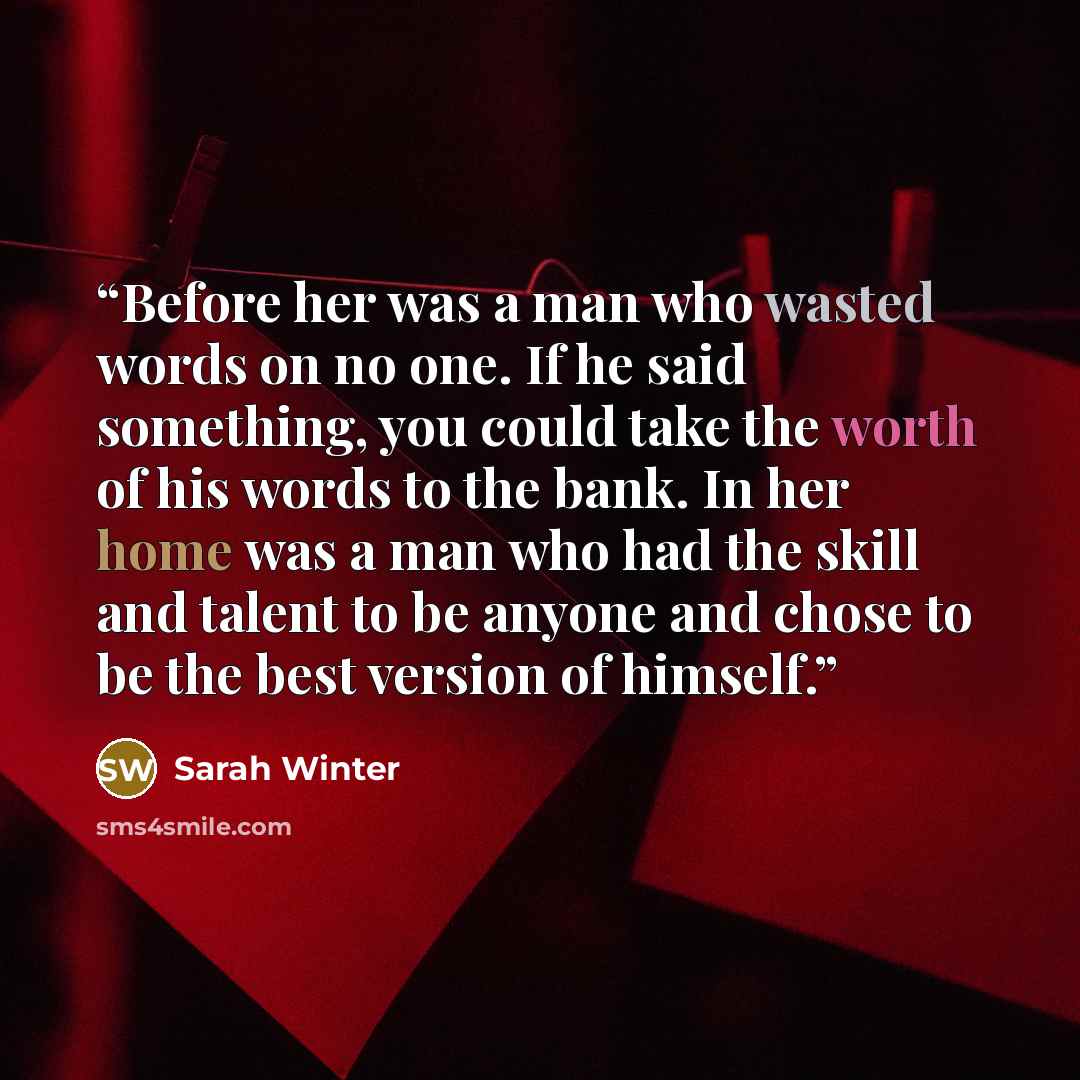 “Before her was a man who wasted words on no one. If he said something, you could take the worth of his words to the bank. In her home was a man who had the skill and talent to be anyone and chose to be the best version of himself.” quote by Sarah Winter