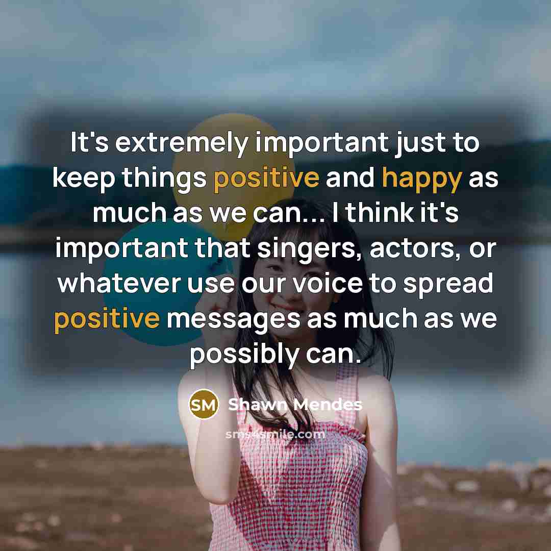 “It's extremely important just to keep things positive and happy as much as we can... I think it's important that singers, actors, or whatever use our voice to spread positive messages as much as we possibly can.” quote by Shawn Mendes