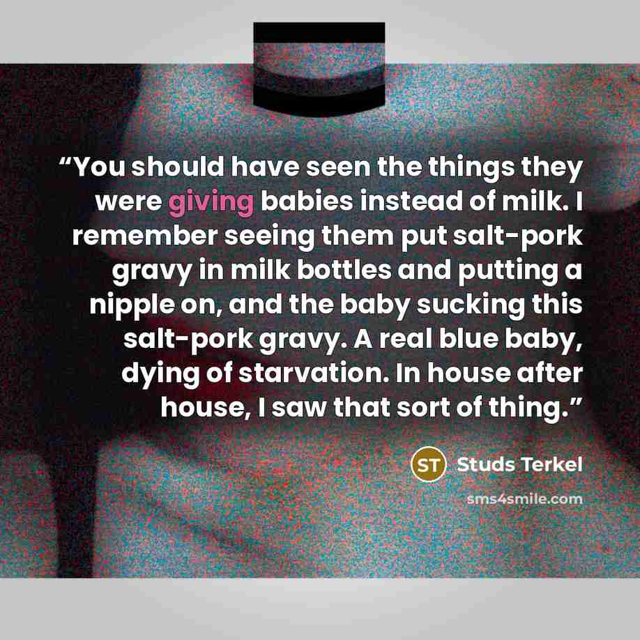 “You should have seen the things they were giving babies instead of milk. I remember seeing them put salt-pork gravy in milk bottles and putting a nipple on, and the baby sucking this salt-pork gravy. A real blue baby, dying of starvation. In house after house, I saw that sort of thing.” quote by Studs Terkel