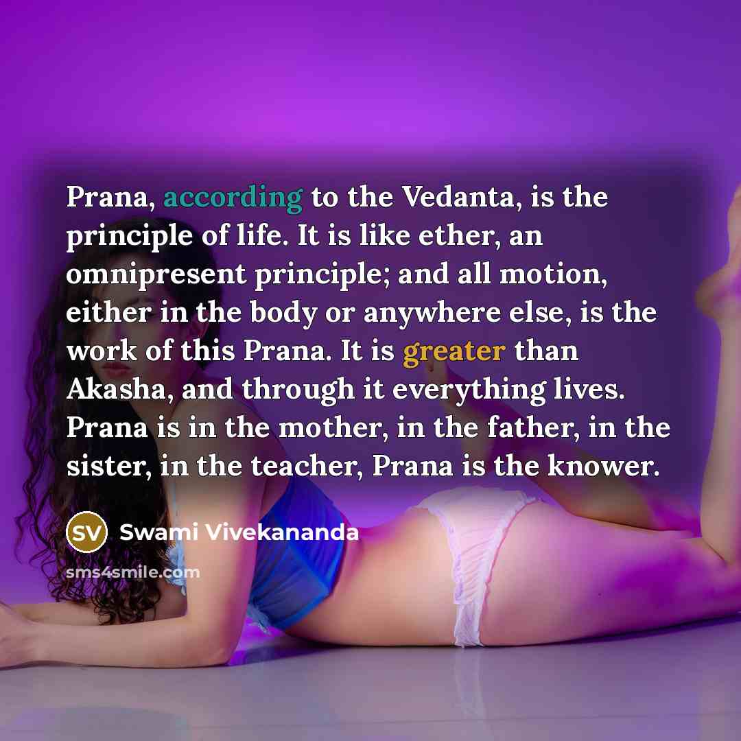 “Prana, according to the Vedanta, is the principle of life. It is like ether, an omnipresent principle; and all motion, either in the body or anywhere else, is the work of this Prana. It is greater than Akasha, and through it everything lives. Prana is in the mother, in the father, in the sister…” quote by Swami Vivekananda