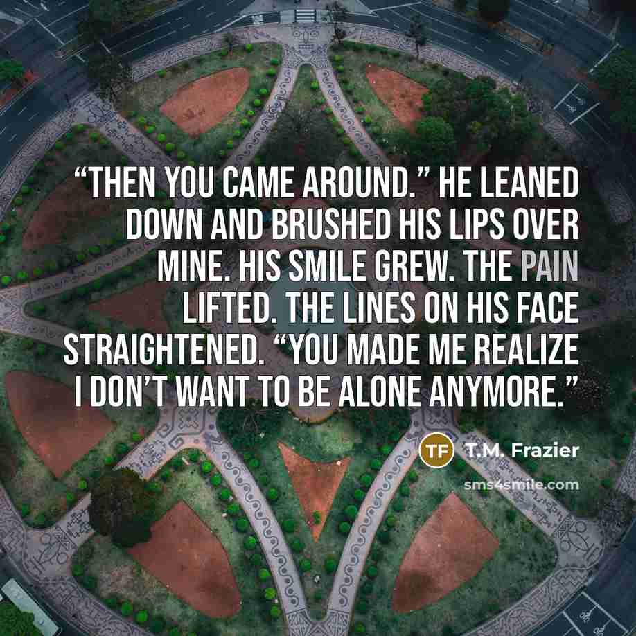 “Then you came around.” He leaned down and brushed his lips over mine. His smile grew. The pain lifted. The lines on his face straightened. “You made me realize I don’t want to be alone anymore.” quote by T.M. Frazier