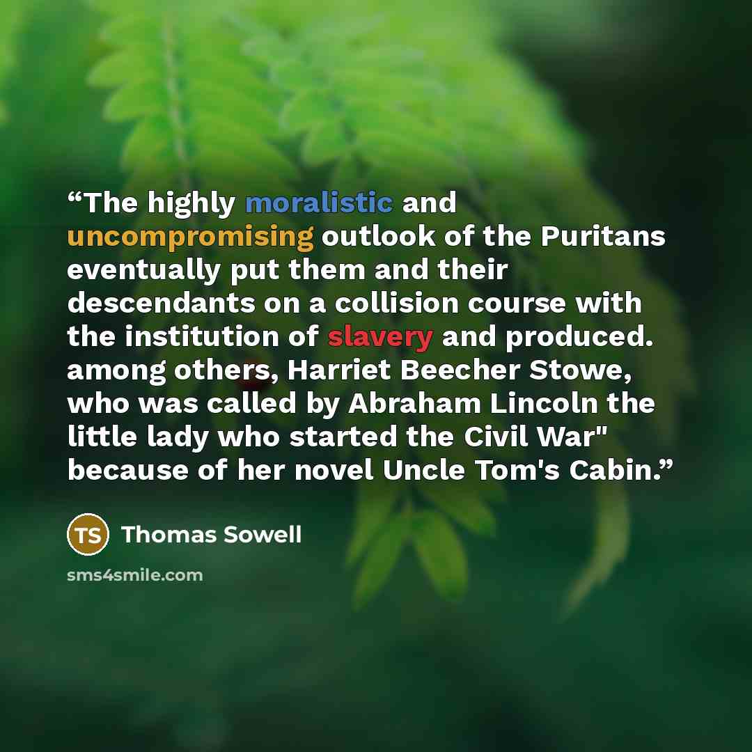 “The highly moralistic and uncompromising outlook of the Puritans eventually put them and their descendants on a collision course with the institution of slavery and produced. among others, Harriet Beecher Stowe, who was called by Abraham Lincoln the little lady who started the Civil War" because…” quote by Thomas Sowell