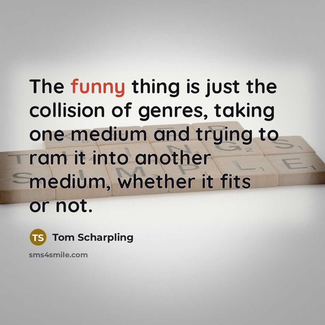 “The funny thing is just the collision of genres, taking one medium and trying to ram it into another medium, whether it fits or not.” quote by Tom Scharpling