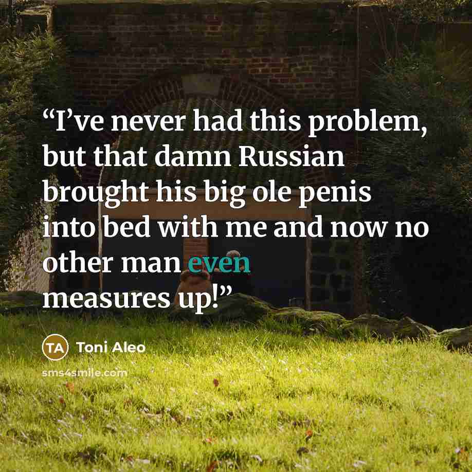 “I’ve never had this problem, but that damn Russian brought his big ole penis into bed with me and now no other man even measures up!” quote by Toni Aleo