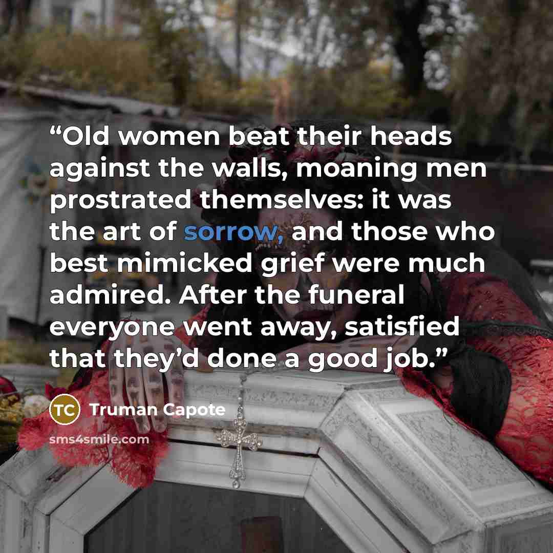 “Old women beat their heads against the walls, moaning men prostrated themselves: it was the art of sorrow, and those who best mimicked grief were much admired. After the funeral everyone went away, satisfied that they’d done a good job.” quote by Truman Capote