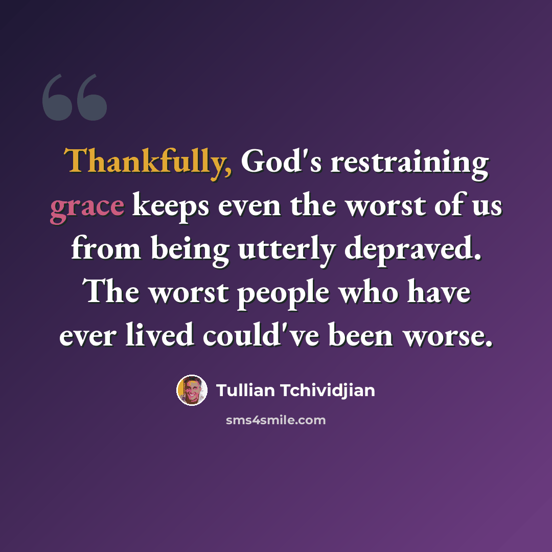 “Thankfully, God's restraining grace keeps even the worst of us from being utterly depraved. The worst people who have ever lived could've been worse.” quote by Tullian Tchividjian