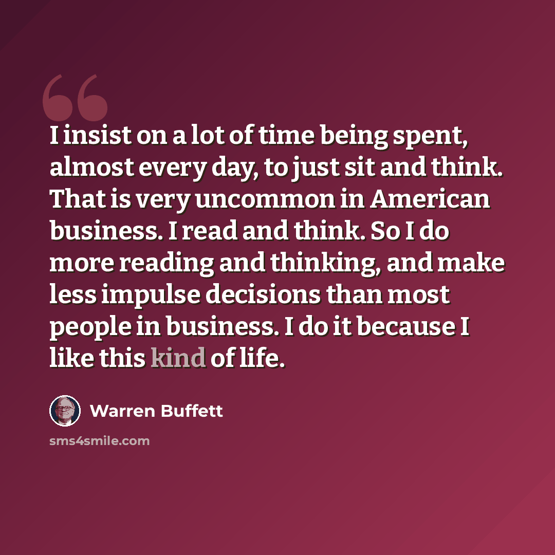 “I insist on a lot of time being spent, almost every day, to just sit and think. That is very uncommon in American business. I read and think. So I do more reading and thinking, and make less impulse decisions than most people in business. I do it because I like this kind of life.” quote by Warren Buffett