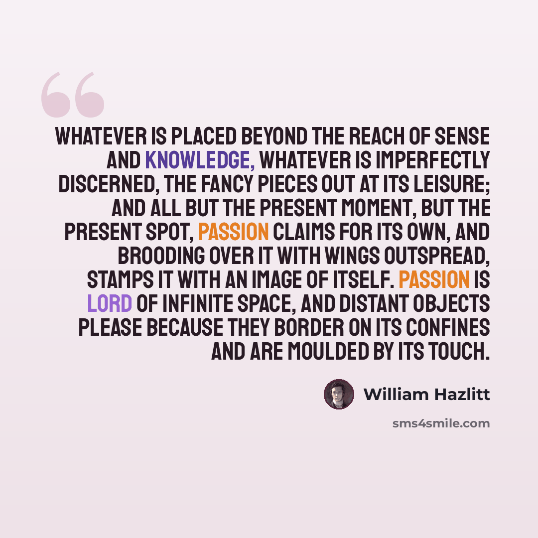 “Whatever is placed beyond the reach of sense and knowledge, whatever is imperfectly discerned, the fancy pieces out at its leisure; and all but the present moment, but the present spot, passion claims for its own, and brooding over it with wings outspread, stamps it with an image of itself…” quote by William Hazlitt