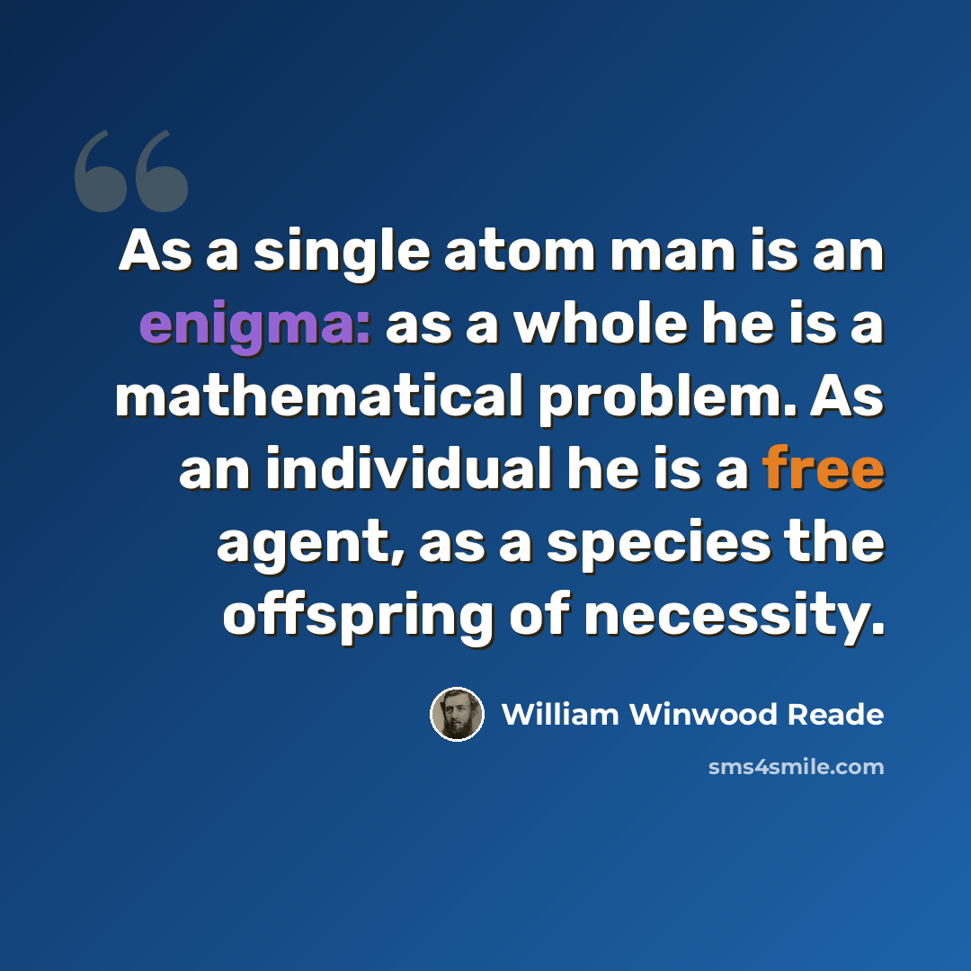 “As a single atom man is an enigma: as a whole he is a mathematical problem. As an individual he is a free agent, as a species the offspring of necessity.” quote by William Winwood Reade