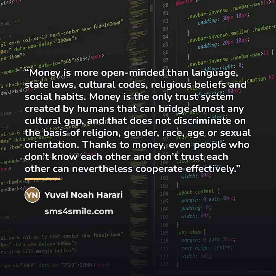 “Money is more open-minded than language, state laws, cultural codes, religious beliefs and social habits. Money is the only trust system created by humans that can bridge almost any cultural gap, and that does not discriminate on the basis of religion, gender, race, age or sexual orientation…” quote by Yuval Noah Harari