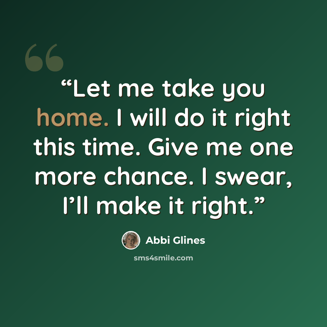“Let me take you home. I will do it right this time. Give me one more chance. I swear, I’ll make it right.” quote by Abbi Glines