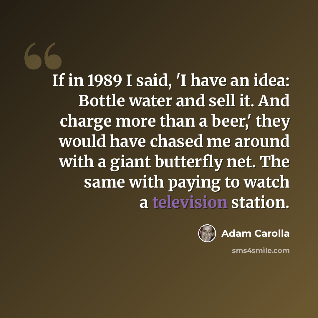 “If in 1989 I said, 'I have an idea: Bottle water and sell it. And charge more than a beer,' they would have chased me around with a giant butterfly net. The same with paying to watch a television station.” quote by Adam Carolla
