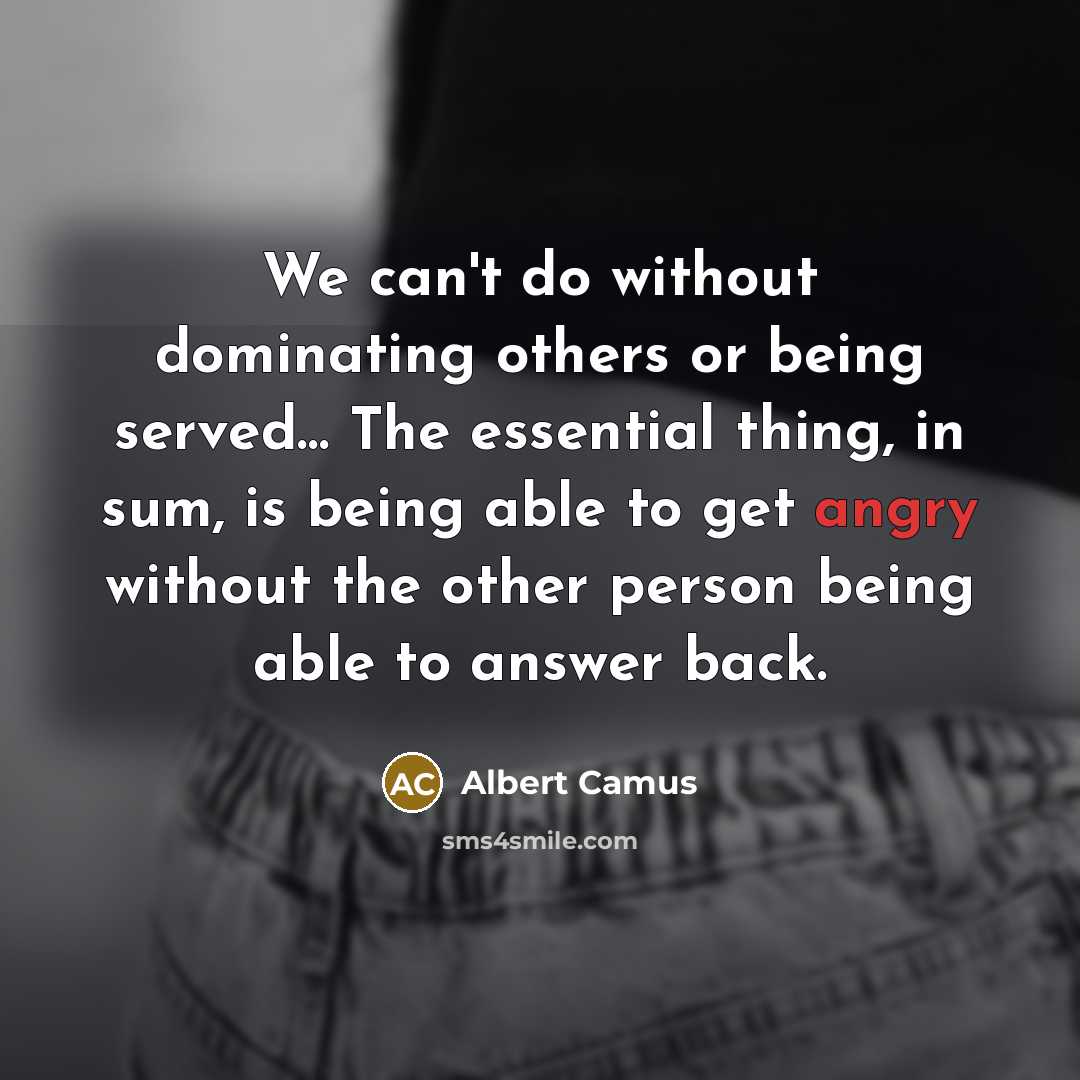 “We can't do without dominating others or being served… The essential thing, in sum, is being able to get angry without the other person being able to answer back.” quote by Albert Camus
