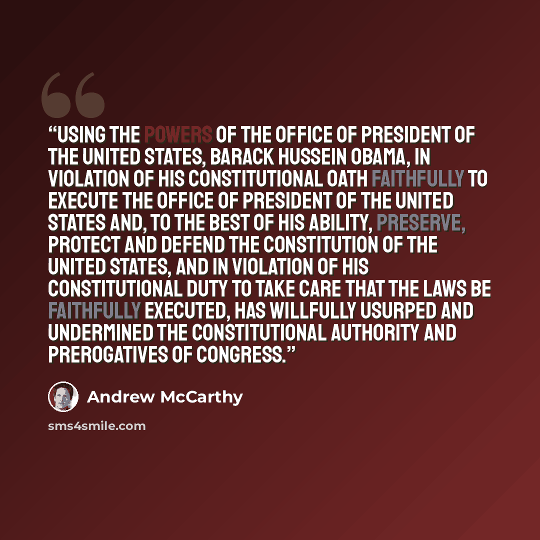 “Using the powers of the office of President of the United States, Barack Hussein Obama, in violation of his constitutional oath faithfully to execute the office of President of the United States and, to the best of his ability, preserve, protect and defend the Constitution of the United States…” quote by Andrew McCarthy