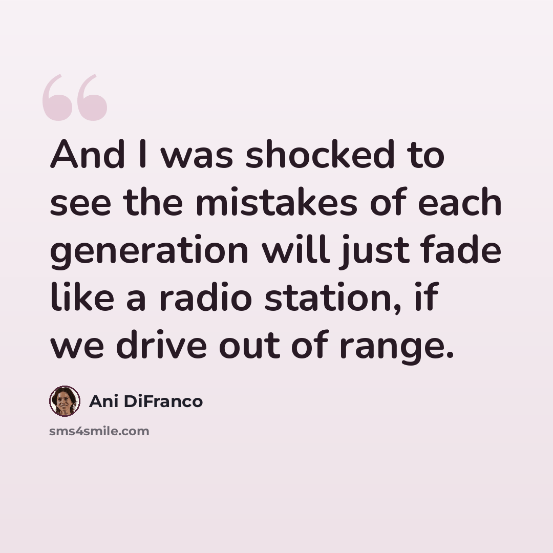 “And I was shocked to see the mistakes of each generation will just fade like a radio station, if we drive out of range.” quote by Ani DiFranco