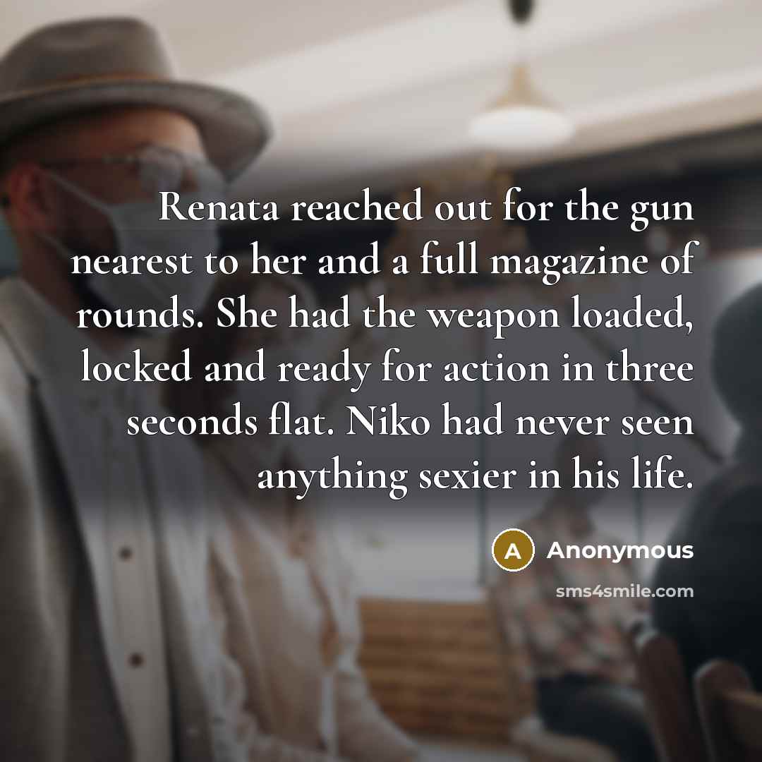 “Renata reached out for the gun nearest to her and a full magazine of rounds. She had the weapon loaded, locked and ready for action in three seconds flat. Niko had never seen anything sexier in his life.” quote by Anonymous
