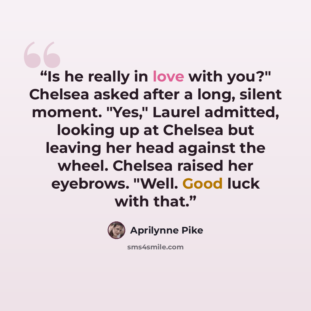 “Is he really in love with you?" Chelsea asked after a long, silent moment. "Yes," Laurel admitted, looking up at Chelsea but leaving her head against the wheel. Chelsea raised her eyebrows. "Well. Good luck with that.” quote by Aprilynne Pike