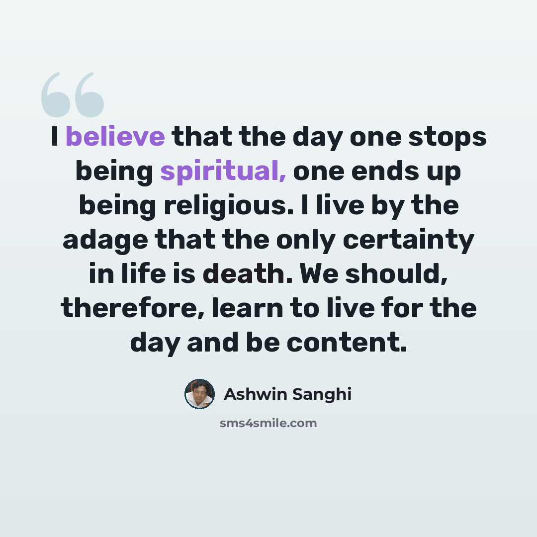 “I believe that the day one stops being spiritual, one ends up being religious. I live by the adage that the only certainty in life is death. We should, therefore, learn to live for the day and be content.” quote by Ashwin Sanghi