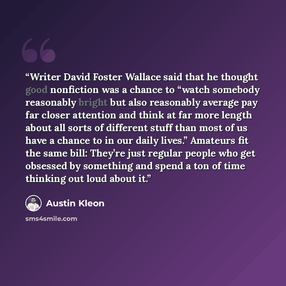 “Writer David Foster Wallace said that he thought good nonfiction was a chance to “watch somebody reasonably bright but also reasonably average pay far closer attention and think at far more length about all sorts of different stuff than most of us have a chance to in our daily lives.” Amateurs fit…” quote by Austin Kleon
