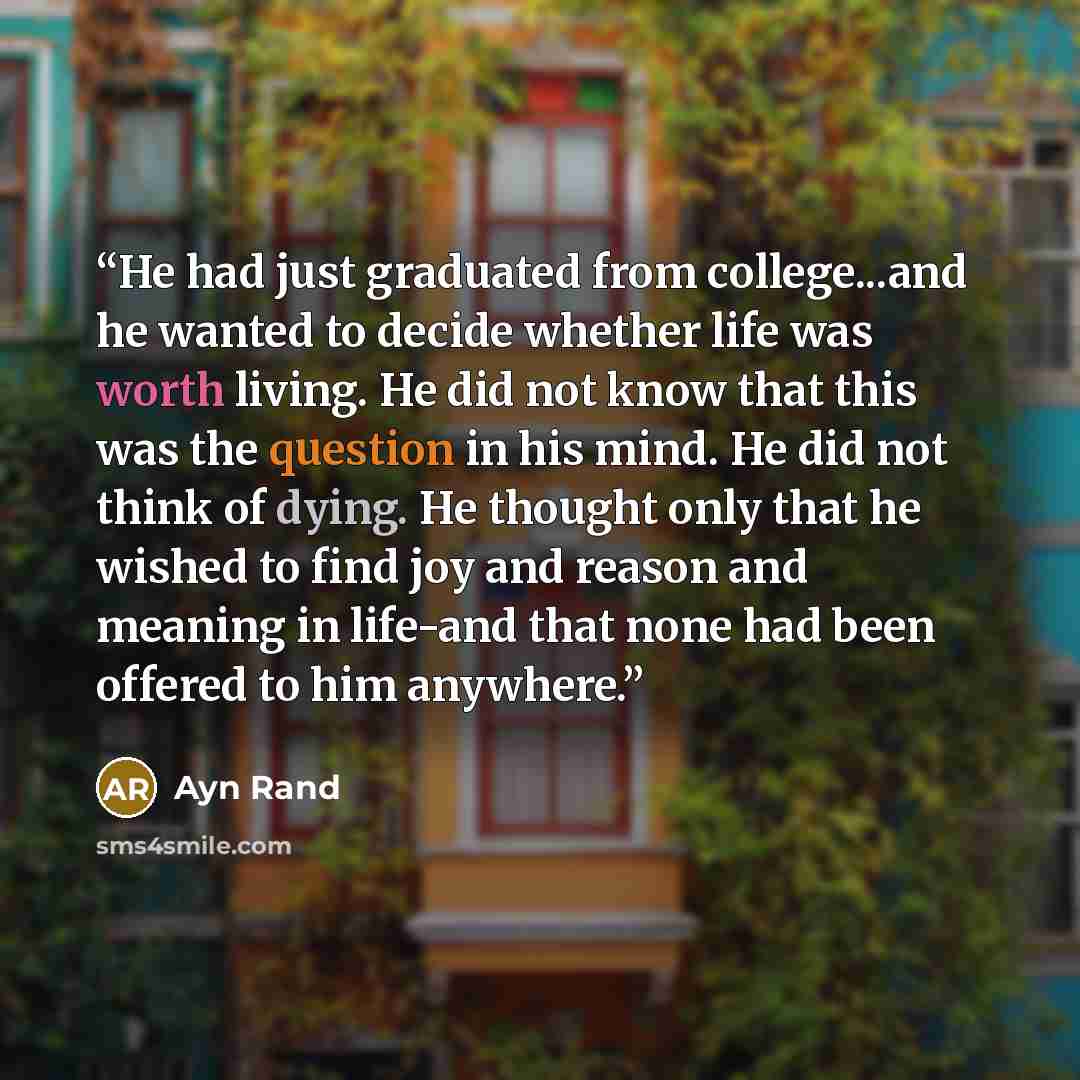 “He had just graduated from college...and he wanted to decide whether life was worth living. He did not know that this was the question in his mind. He did not think of dying. He thought only that he wished to find joy and reason and meaning in life-and that none had been offered to him anywhere.” quote by Ayn Rand