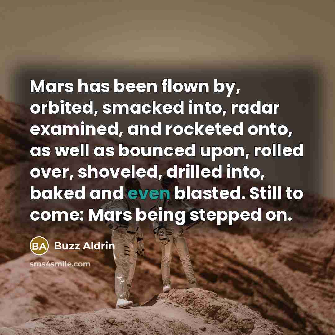 “Mars has been flown by, orbited, smacked into, radar examined, and rocketed onto, as well as bounced upon, rolled over, shoveled, drilled into, baked and even blasted. Still to come: Mars being stepped on.” quote by Buzz Aldrin