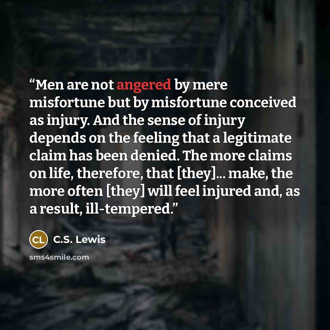 “Men are not angered by mere misfortune but by misfortune conceived as injury. And the sense of injury depends on the feeling that a legitimate claim has been denied. The more claims on life, therefore, that [they]... make, the more often [they] will feel injured and, as a result, ill-tempered.” quote by C.S. Lewis
