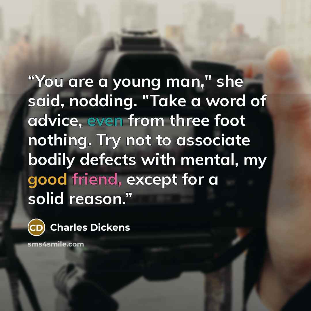 “You are a young man," she said, nodding. "Take a word of advice, even from three foot nothing. Try not to associate bodily defects with mental, my good friend, except for a solid reason.” quote by Charles Dickens