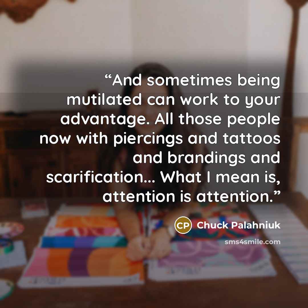 “And sometimes being mutilated can work to your advantage. All those people now with piercings and tattoos and brandings and scarification... What I mean is, attention is attention.” quote by Chuck Palahniuk