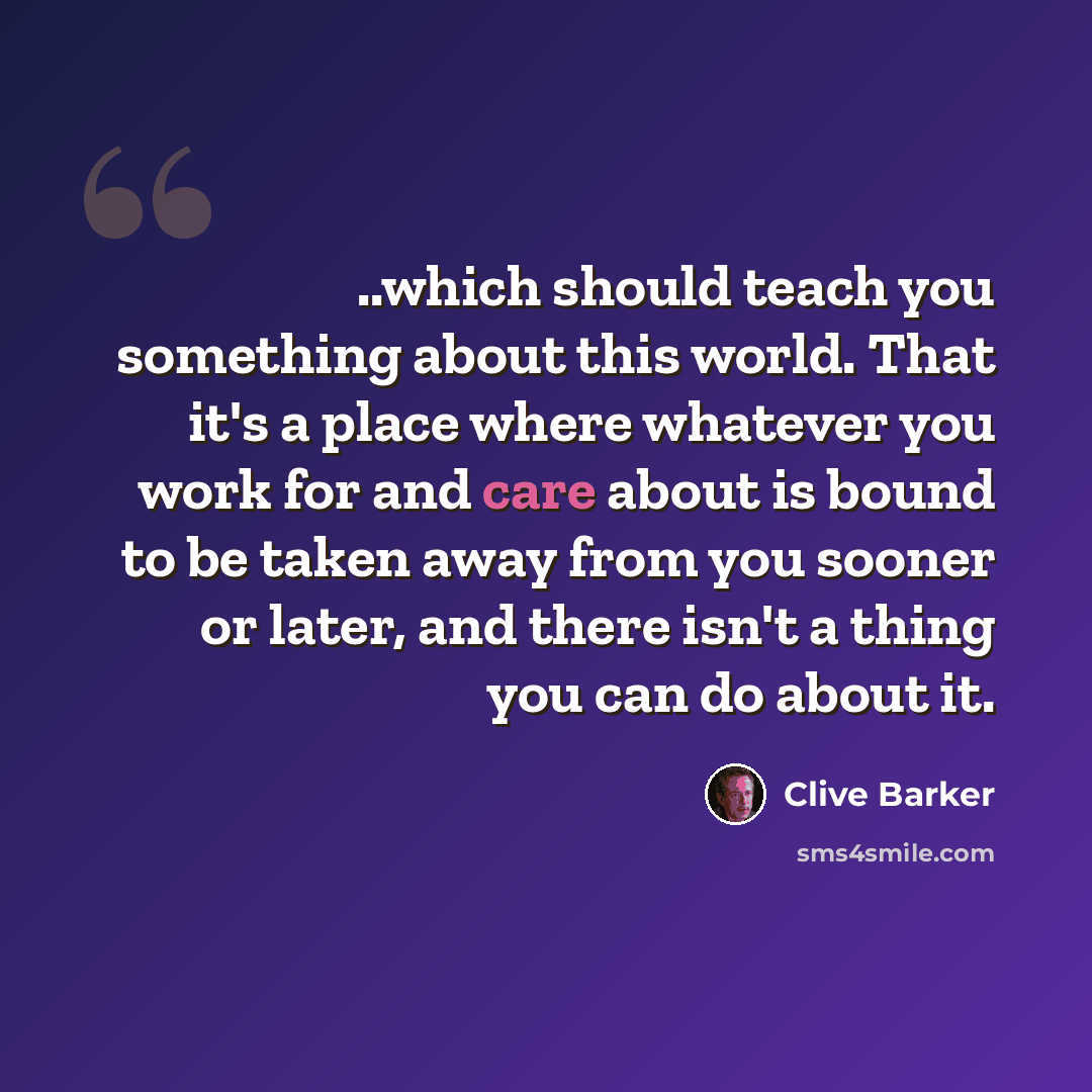 “..which should teach you something about this world. That it's a place where whatever you work for and care about is bound to be taken away from you sooner or later, and there isn't a thing you can do about it.” quote by Clive Barker