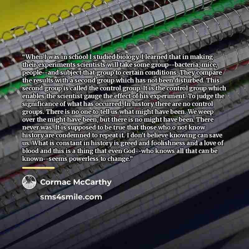 “When I was in school I studied biology. I learned that in making their experiments scientists will take some group--bacteria, mice, people--and subject that group to certain conditions. They compare the results with a second group which has not been disturbed. This second group is called the…” quote by Cormac McCarthy