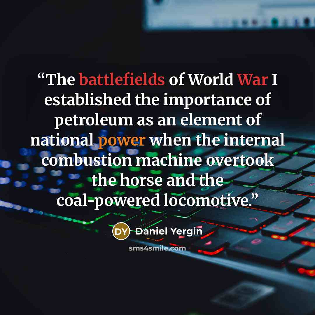 “The battlefields of World War I established the importance of petroleum as an element of national power when the internal combustion machine overtook the horse and the coal-powered locomotive.” quote by Daniel Yergin