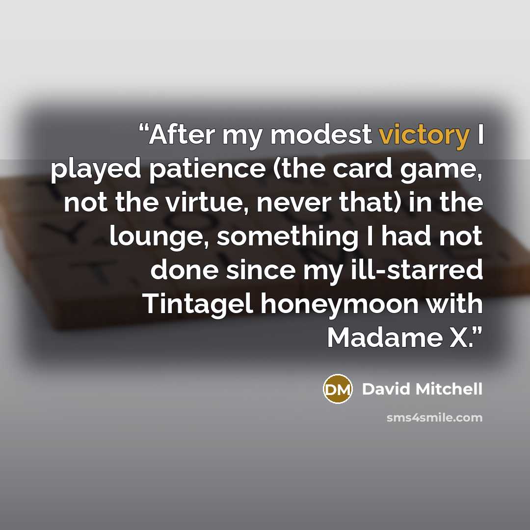 “After my modest victory I played patience (the card game, not the virtue, never that) in the lounge, something I had not done since my ill-starred Tintagel honeymoon with Madame X.” quote by David Mitchell