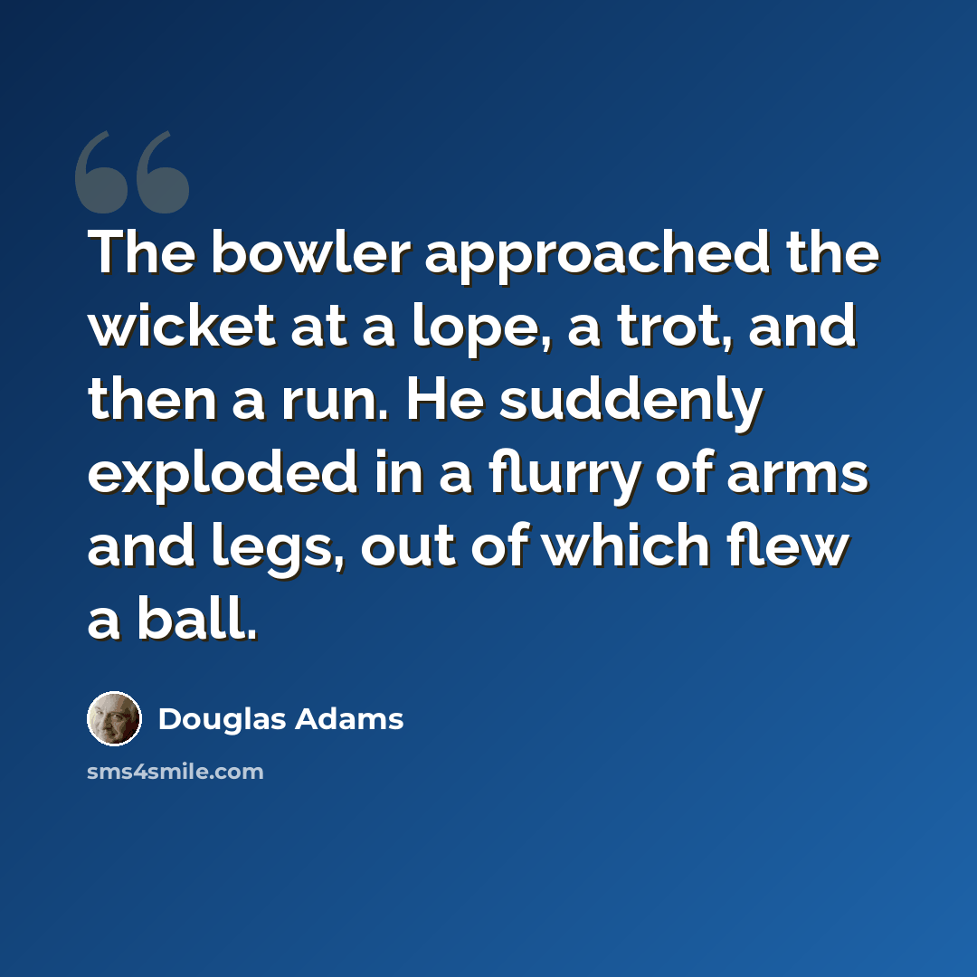 “The bowler approached the wicket at a lope, a trot, and then a run. He suddenly exploded in a flurry of arms and legs, out of which flew a ball.” quote by Douglas Adams