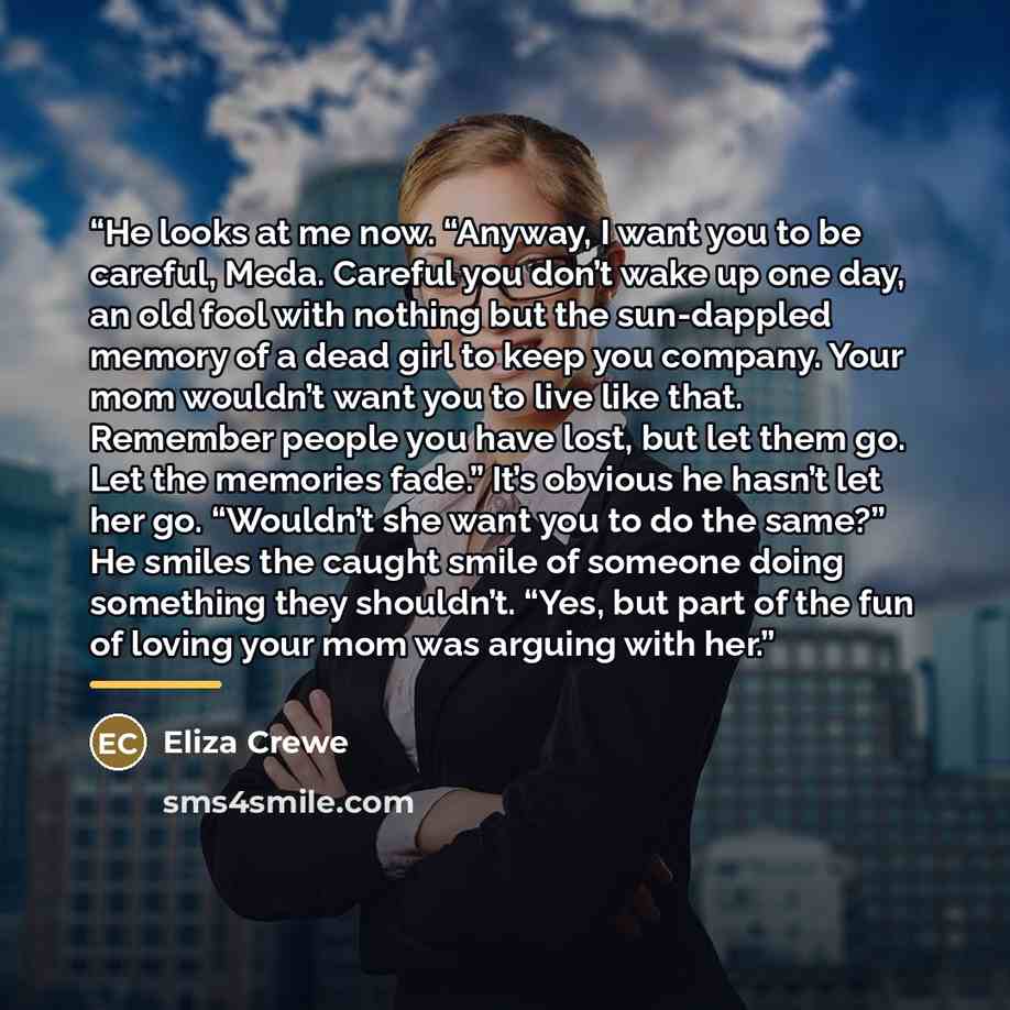 “He looks at me now. “Anyway, I want you to be careful, Meda. Careful you don’t wake up one day, an old fool with nothing but the sun-dappled memory of a dead girl to keep you company. Your mom wouldn’t want you to live like that. Remember people you have lost, but let them go. Let the memories…” quote by Eliza Crewe
