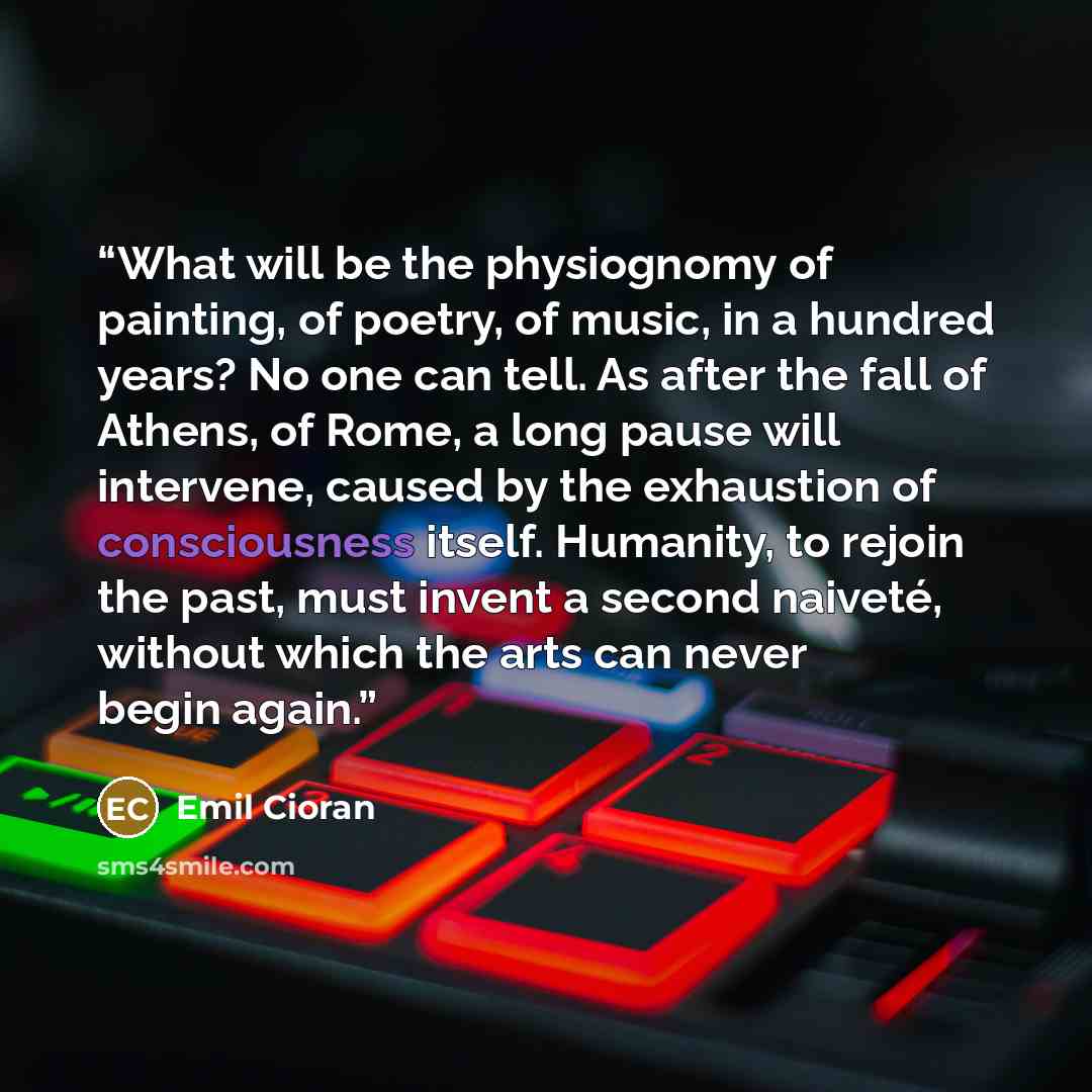 “What will be the physiognomy of painting, of poetry, of music, in a hundred years? No one can tell. As after the fall of Athens, of Rome, a long pause will intervene, caused by the exhaustion of consciousness itself. Humanity, to rejoin the past, must invent a second naiveté, without which the…” quote by Emil Cioran