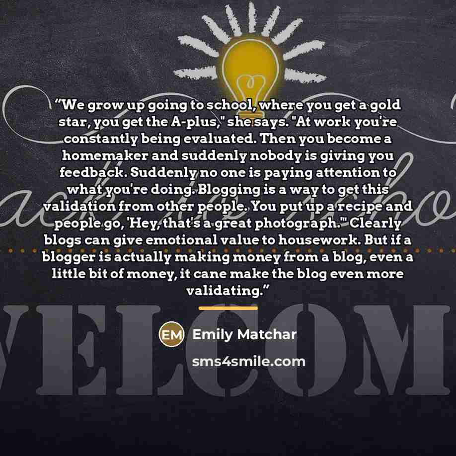 “We grow up going to school, where you get a gold star, you get the A-plus," she says. "At work you're constantly being evaluated. Then you become a homemaker and suddenly nobody is giving you feedback. Suddenly no one is paying attention to what you're doing. Blogging is a way to get this…” quote by Emily Matchar