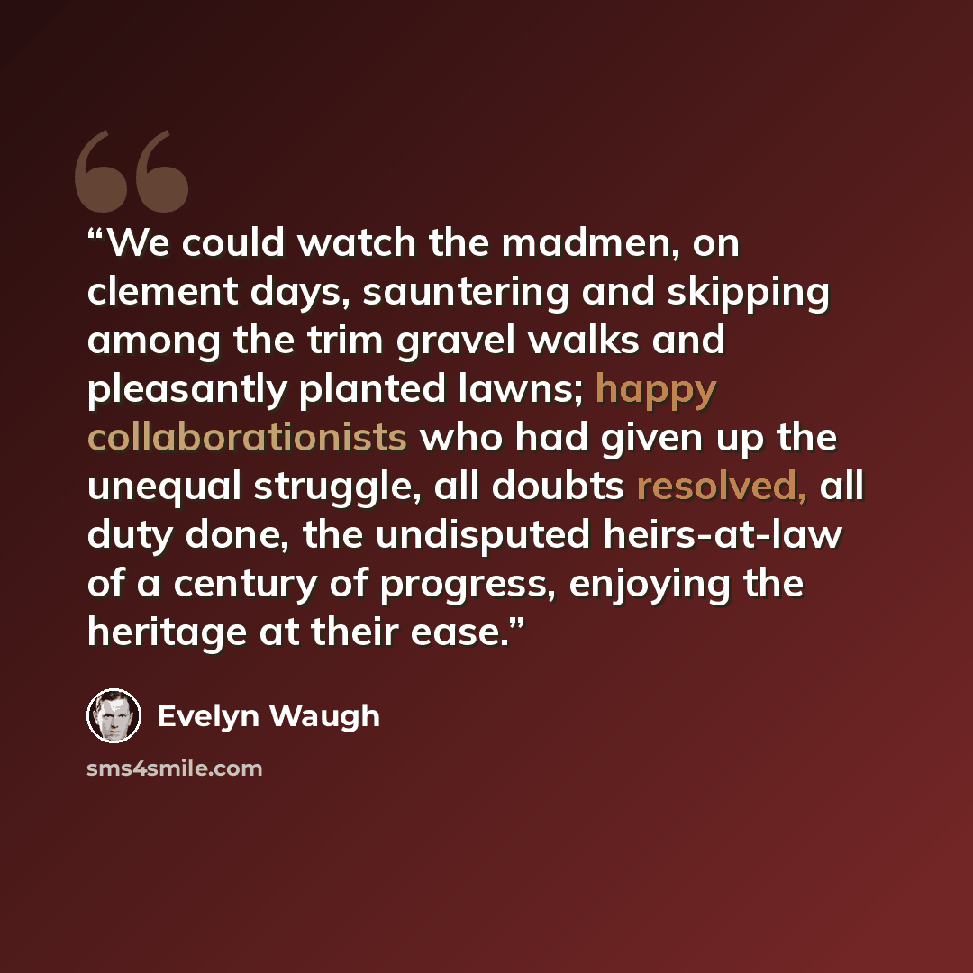 “We could watch the madmen, on clement days, sauntering and skipping among the trim gravel walks and pleasantly planted lawns; happy collaborationists who had given up the unequal struggle, all doubts resolved, all duty done, the undisputed heirs-at-law of a century of progress, enjoying the…” quote by Evelyn Waugh