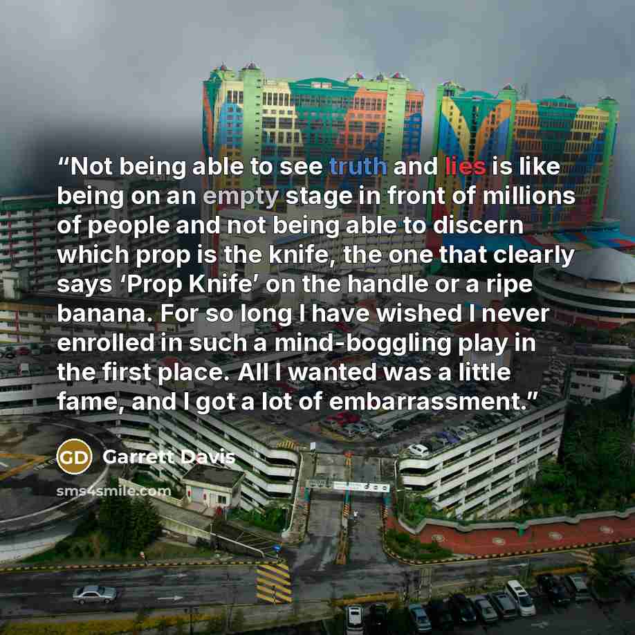 “Not being able to see truth and lies is like being on an empty stage in front of millions of people and not being able to discern which prop is the knife, the one that clearly says ‘Prop Knife’ on the handle or a ripe banana. For so long I have wished I never enrolled in such a mind-boggling play…” quote by Garrett Davis
