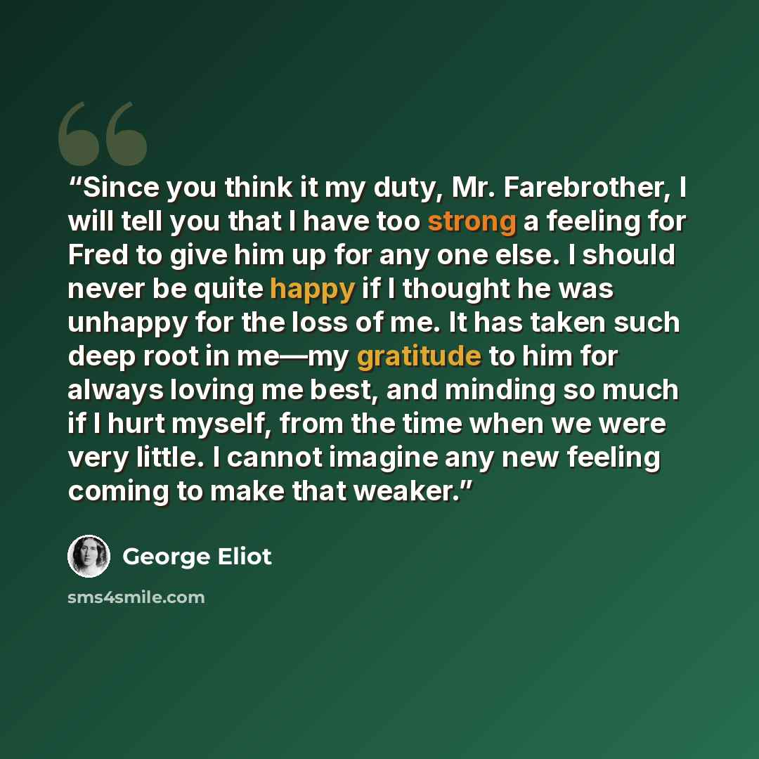 “Since you think it my duty, Mr. Farebrother, I will tell you that I have too strong a feeling for Fred to give him up for any one else. I should never be quite happy if I thought he was unhappy for the loss of me. It has taken such deep root in me—my gratitude to him for always loving me best, and…” quote by George Eliot