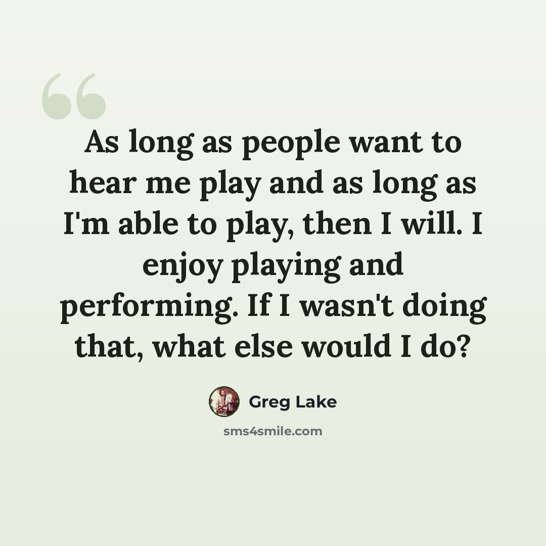 “As long as people want to hear me play and as long as I'm able to play, then I will. I enjoy playing and performing. If I wasn't doing that, what else would I do?” quote by Greg Lake