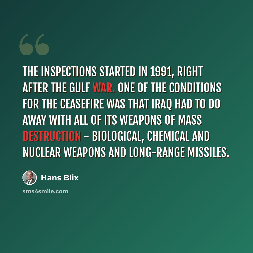 “The inspections started in 1991, right after the Gulf War. One of the conditions for the ceasefire was that Iraq had to do away with all of its weapons of mass destruction - biological, chemical and nuclear weapons and long-range missiles.” quote by Hans Blix