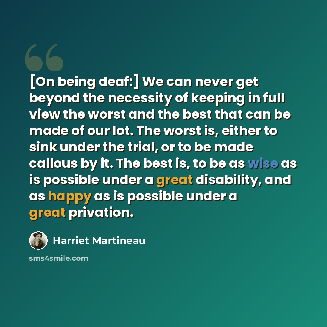 “[On being deaf:] We can never get beyond the necessity of keeping in full view the worst and the best that can be made of our lot. The worst is, either to sink under the trial, or to be made callous by it. The best is, to be as wise as is possible under a great disability, and as happy as is…” quote by Harriet Martineau