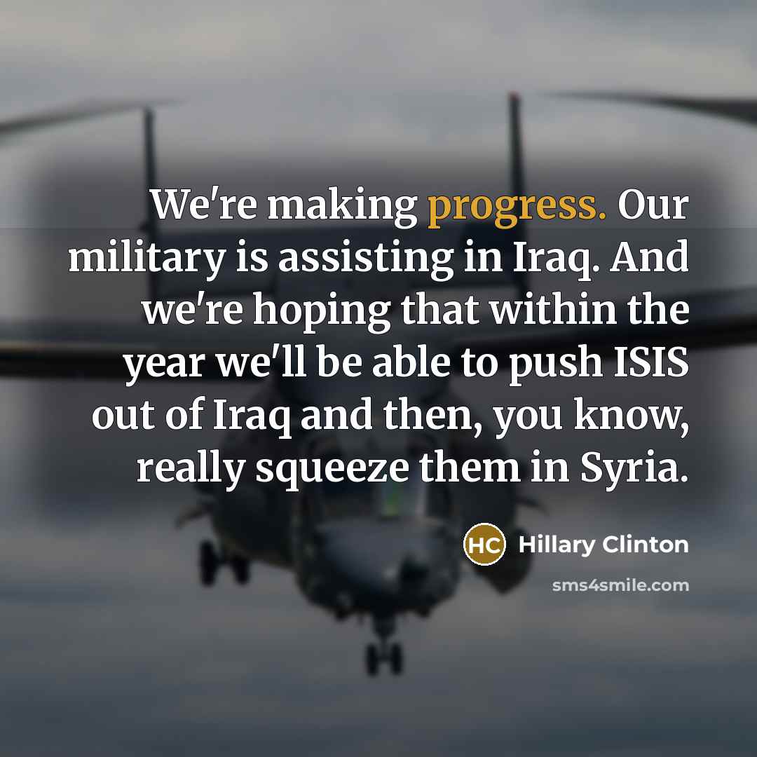 “We're making progress. Our military is assisting in Iraq. And we're hoping that within the year we'll be able to push ISIS out of Iraq and then, you know, really squeeze them in Syria.” quote by Hillary Clinton