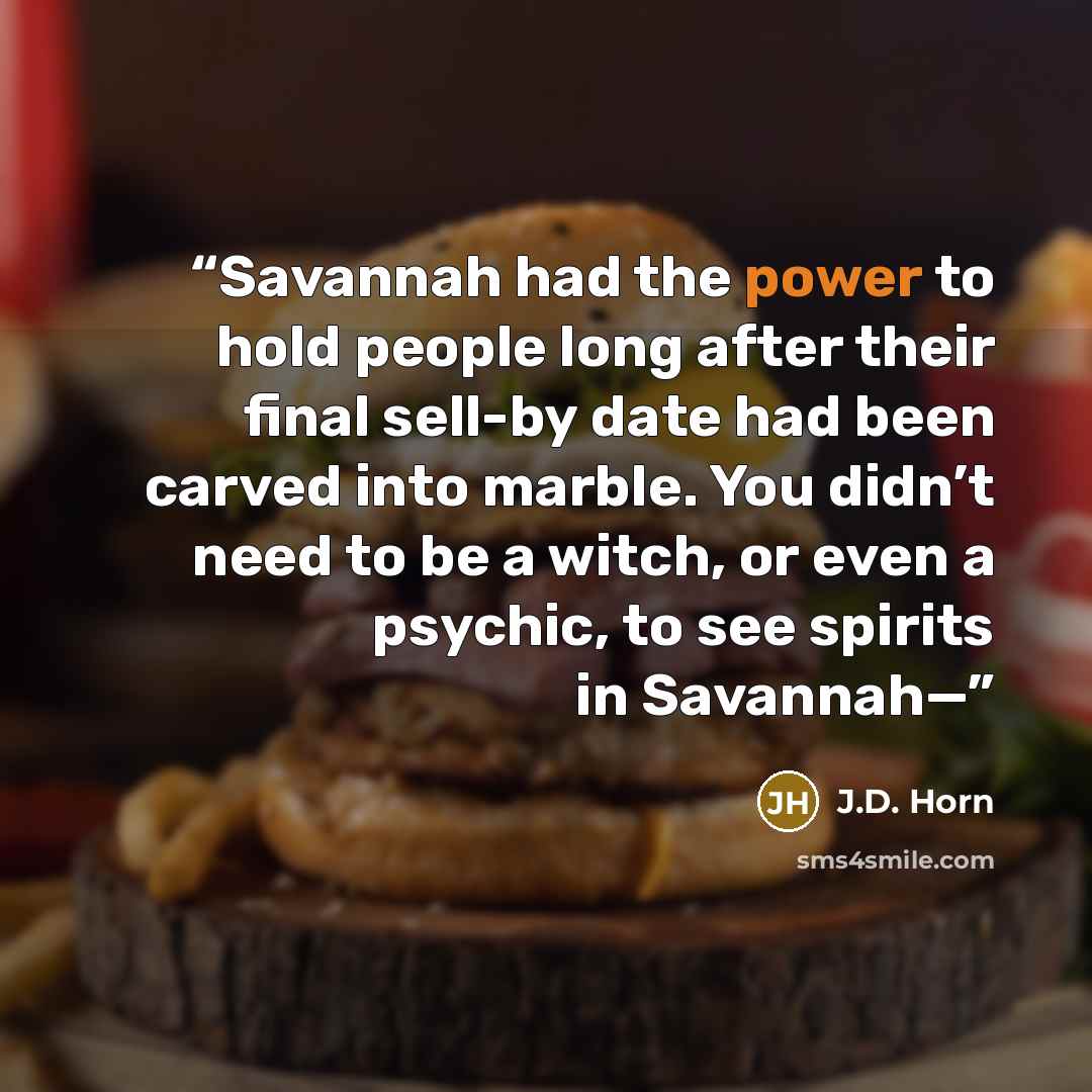 “Savannah had the power to hold people long after their final sell-by date had been carved into marble. You didn’t need to be a witch, or even a psychic, to see spirits in Savannah—” quote by J.D. Horn
