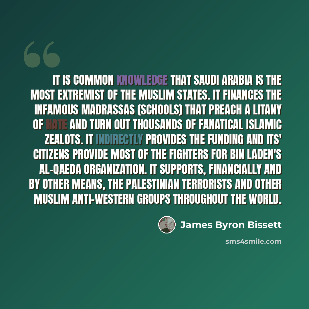 “It is common knowledge that Saudi Arabia is the most extremist of the Muslim States. It finances the infamous Madrassas (schools) that preach a litany of hate and turn out thousands of fanatical Islamic zealots. It indirectly provides the funding and its' citizens provide most of the fighters for…” quote by James Byron Bissett