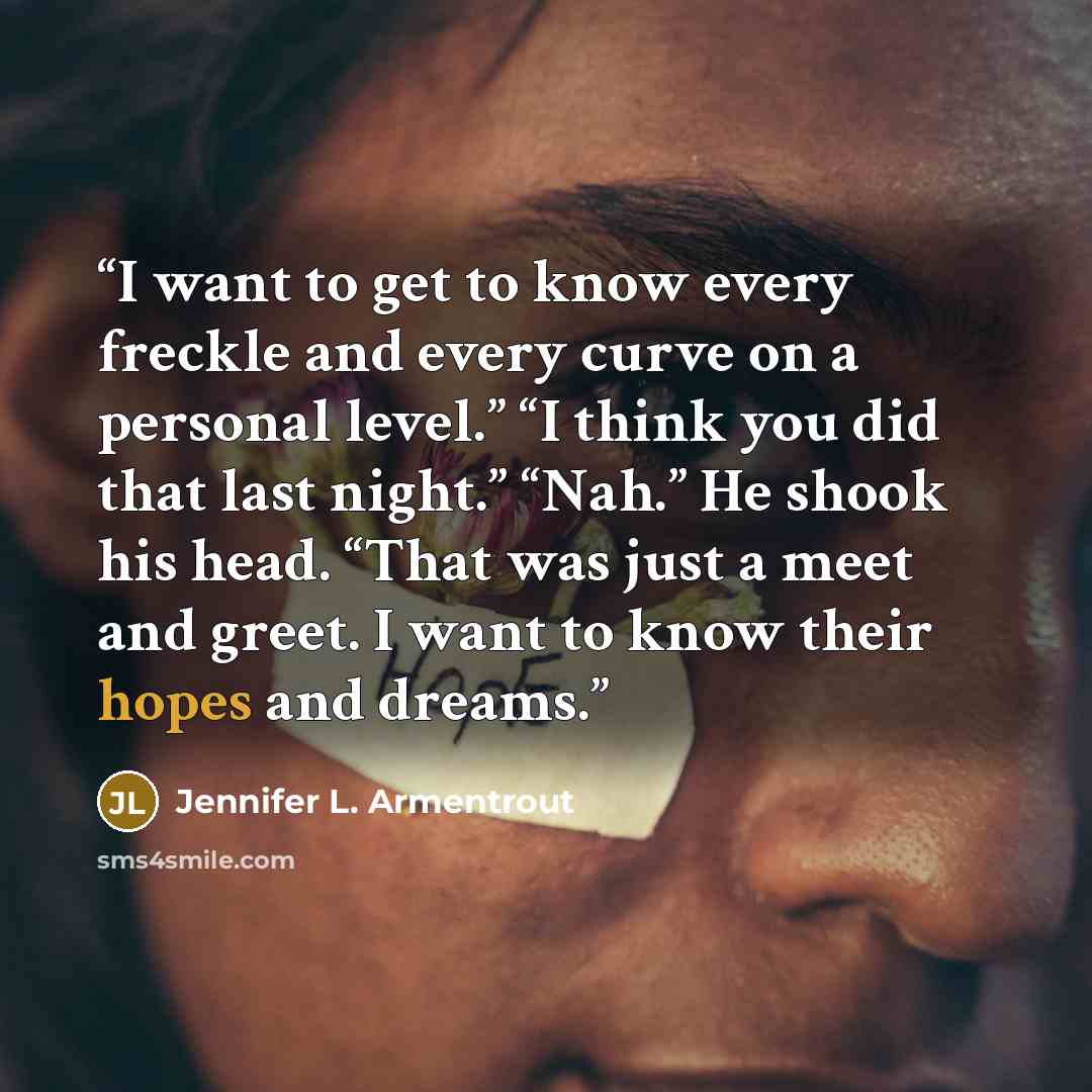 “I want to get to know every freckle and every curve on a personal level.” “I think you did that last night.” “Nah.” He shook his head. “That was just a meet and greet. I want to know their hopes and dreams.” quote by Jennifer L. Armentrout