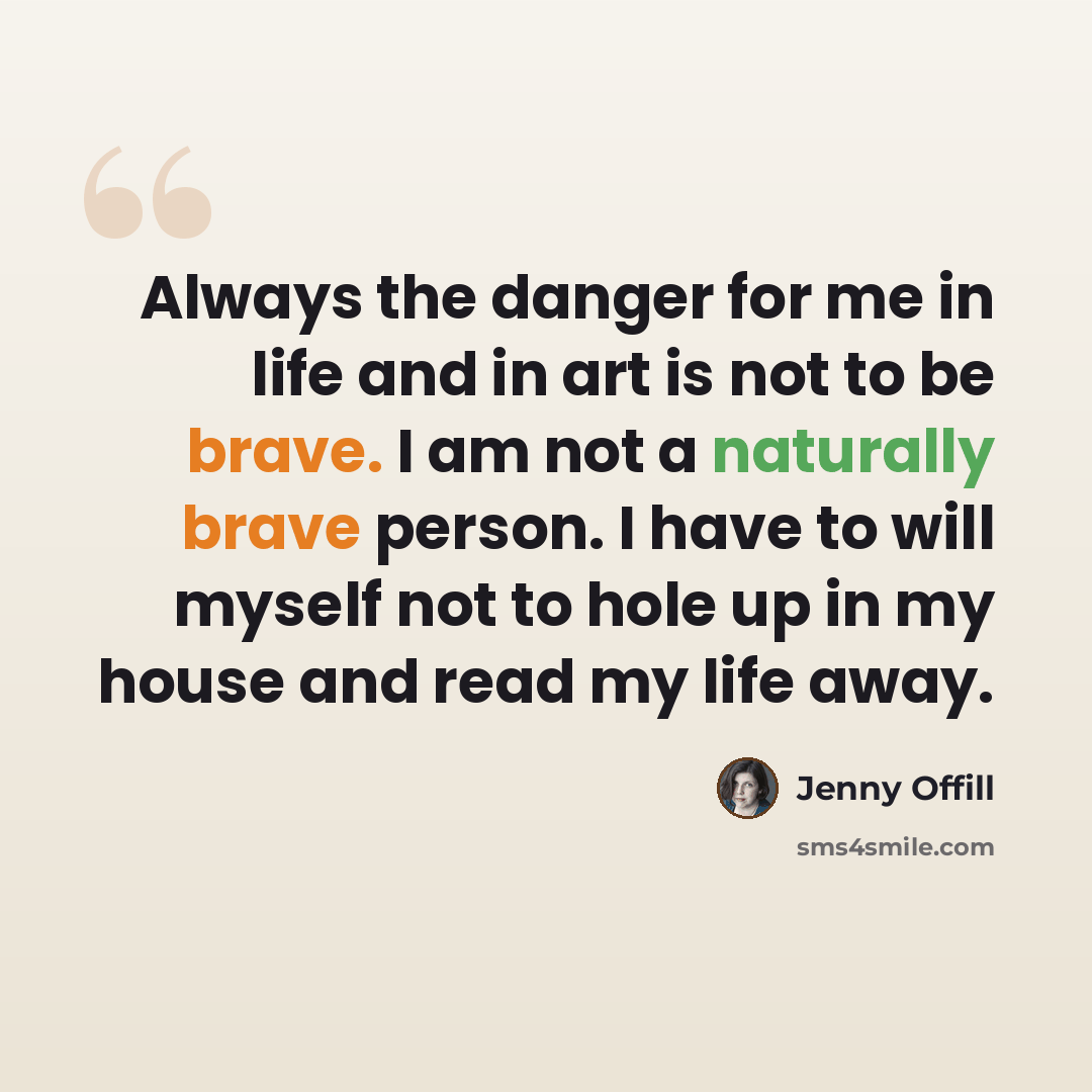 “Always the danger for me in life and in art is not to be brave. I am not a naturally brave person. I have to will myself not to hole up in my house and read my life away.” quote by Jenny Offill