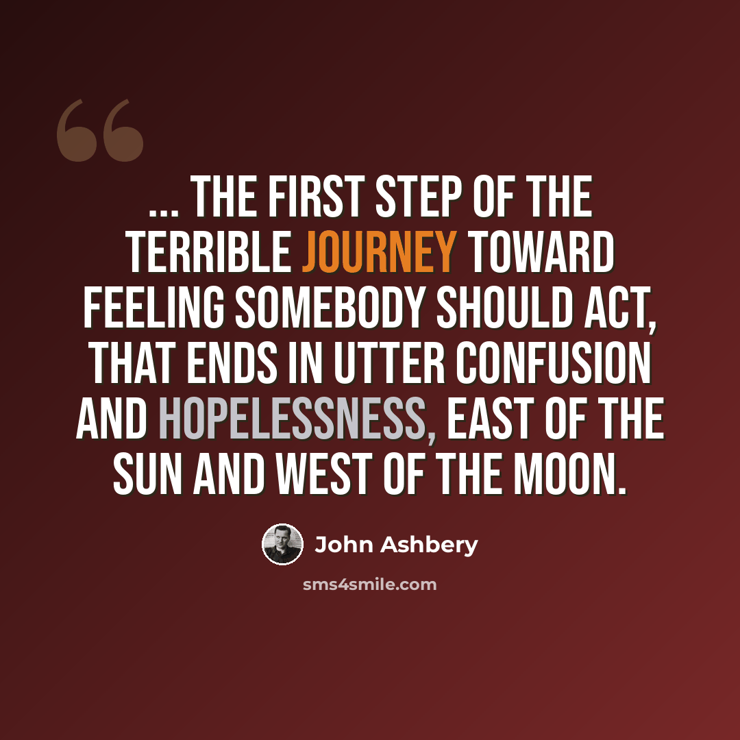 “... the first step of the terrible journey toward feeling somebody should act, that ends in utter confusion and hopelessness, east of the sun and west of the moon.” quote by John Ashbery