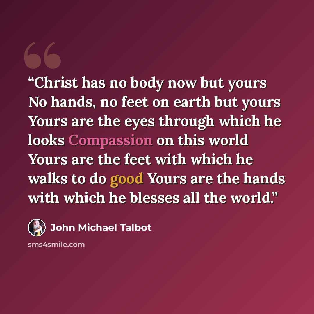 “Christ has no body now but yours No hands, no feet on earth but yours Yours are the eyes through which he looks Compassion on this world Yours are the feet with which he walks to do good Yours are the hands with which he blesses all the world.” quote by John Michael Talbot